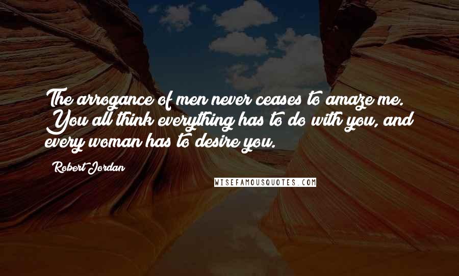 Robert Jordan Quotes: The arrogance of men never ceases to amaze me. You all think everything has to do with you, and every woman has to desire you.