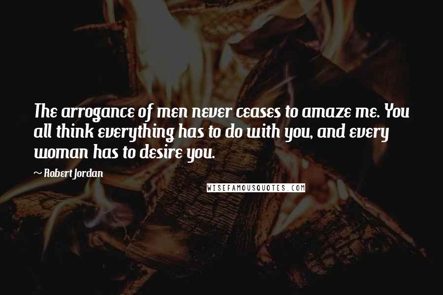 Robert Jordan Quotes: The arrogance of men never ceases to amaze me. You all think everything has to do with you, and every woman has to desire you.