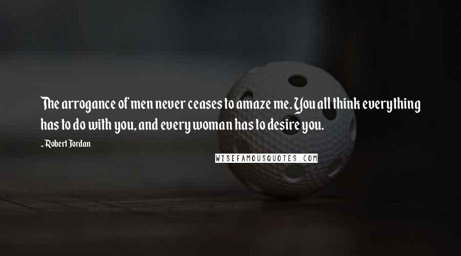 Robert Jordan Quotes: The arrogance of men never ceases to amaze me. You all think everything has to do with you, and every woman has to desire you.