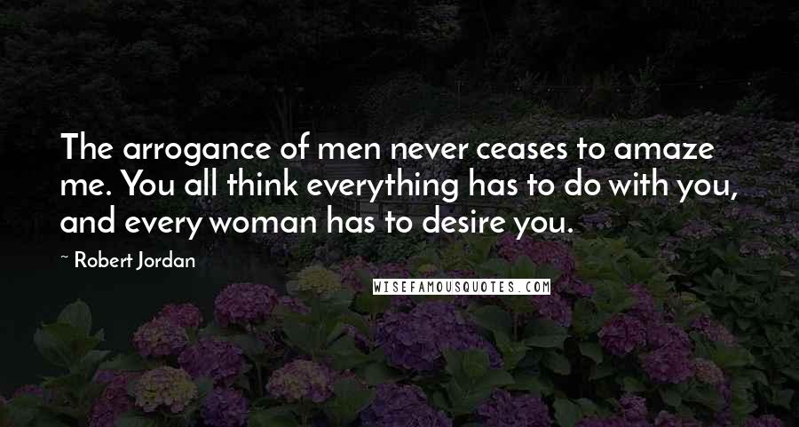 Robert Jordan Quotes: The arrogance of men never ceases to amaze me. You all think everything has to do with you, and every woman has to desire you.