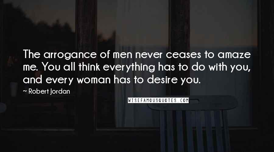 Robert Jordan Quotes: The arrogance of men never ceases to amaze me. You all think everything has to do with you, and every woman has to desire you.