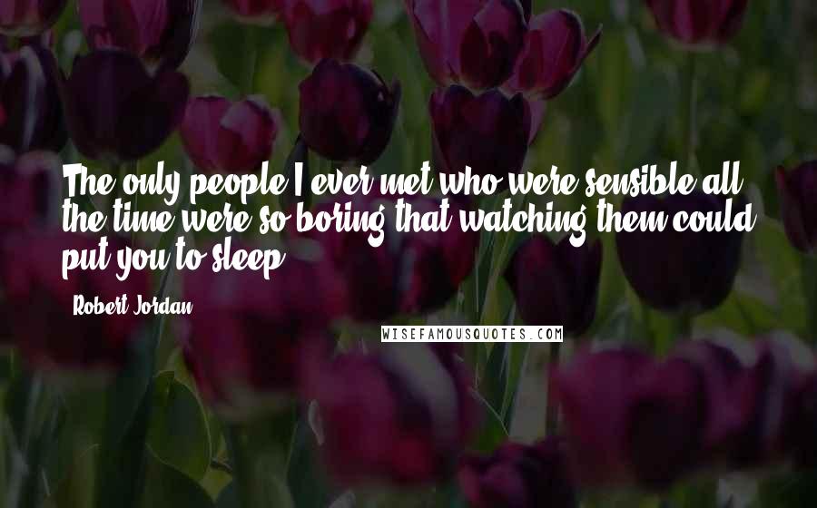 Robert Jordan Quotes: The only people I ever met who were sensible all the time were so boring that watching them could put you to sleep.