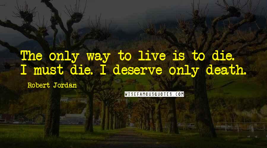 Robert Jordan Quotes: The only way to live is to die. I must die. I deserve only death.