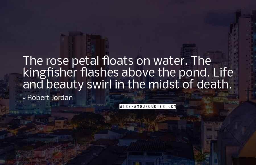 Robert Jordan Quotes: The rose petal floats on water. The kingfisher flashes above the pond. Life and beauty swirl in the midst of death.