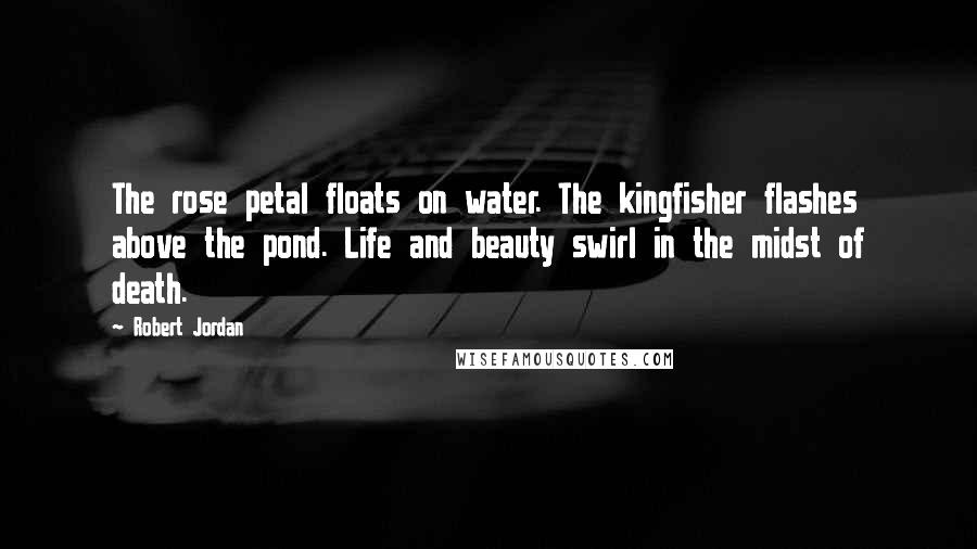 Robert Jordan Quotes: The rose petal floats on water. The kingfisher flashes above the pond. Life and beauty swirl in the midst of death.