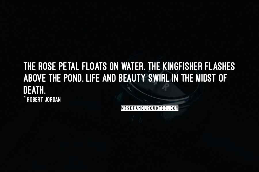 Robert Jordan Quotes: The rose petal floats on water. The kingfisher flashes above the pond. Life and beauty swirl in the midst of death.