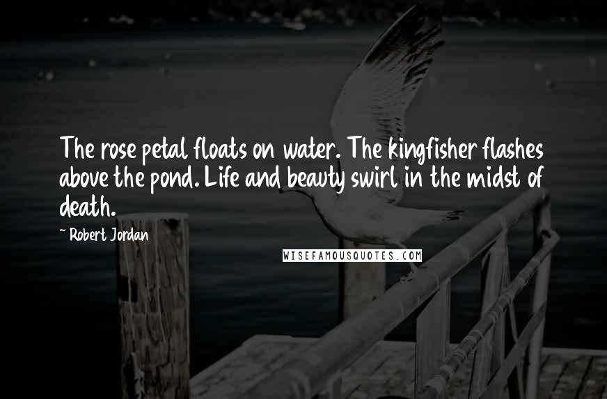 Robert Jordan Quotes: The rose petal floats on water. The kingfisher flashes above the pond. Life and beauty swirl in the midst of death.