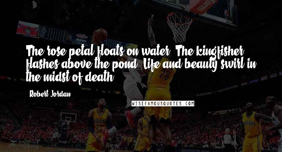 Robert Jordan Quotes: The rose petal floats on water. The kingfisher flashes above the pond. Life and beauty swirl in the midst of death.