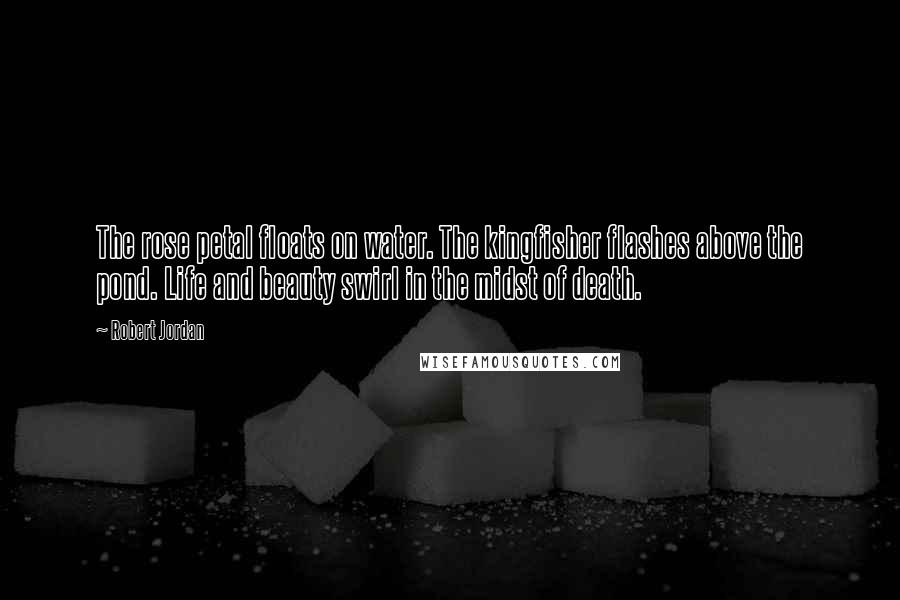 Robert Jordan Quotes: The rose petal floats on water. The kingfisher flashes above the pond. Life and beauty swirl in the midst of death.