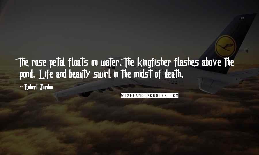 Robert Jordan Quotes: The rose petal floats on water. The kingfisher flashes above the pond. Life and beauty swirl in the midst of death.