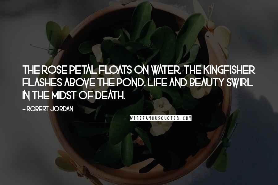 Robert Jordan Quotes: The rose petal floats on water. The kingfisher flashes above the pond. Life and beauty swirl in the midst of death.