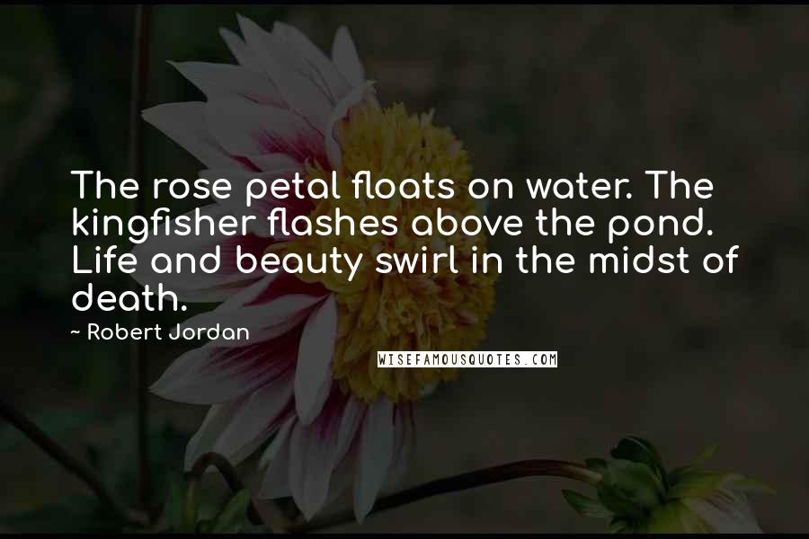 Robert Jordan Quotes: The rose petal floats on water. The kingfisher flashes above the pond. Life and beauty swirl in the midst of death.