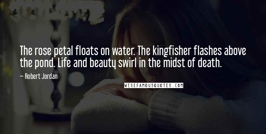 Robert Jordan Quotes: The rose petal floats on water. The kingfisher flashes above the pond. Life and beauty swirl in the midst of death.