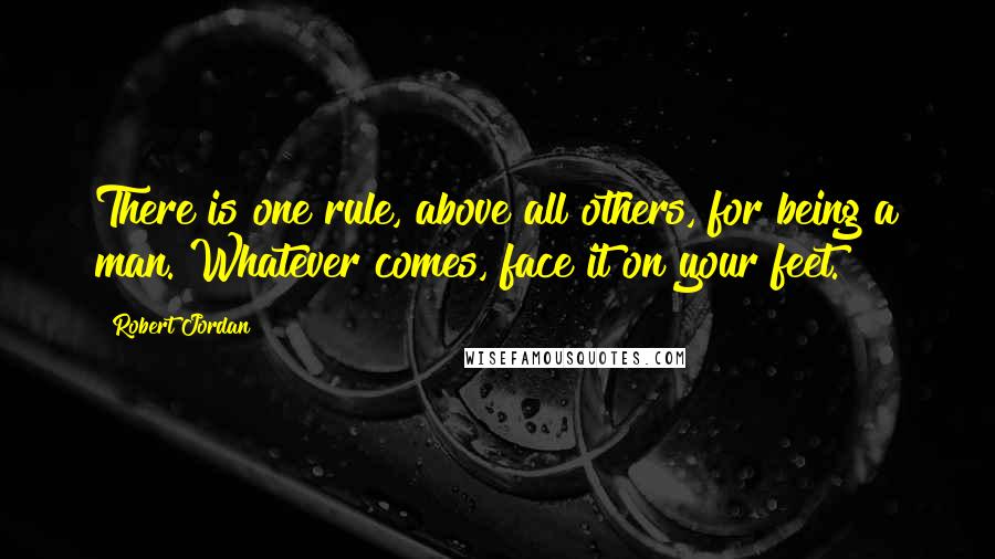 Robert Jordan Quotes: There is one rule, above all others, for being a man. Whatever comes, face it on your feet.