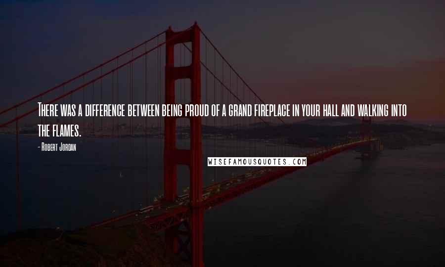 Robert Jordan Quotes: There was a difference between being proud of a grand fireplace in your hall and walking into the flames.