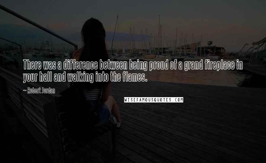Robert Jordan Quotes: There was a difference between being proud of a grand fireplace in your hall and walking into the flames.