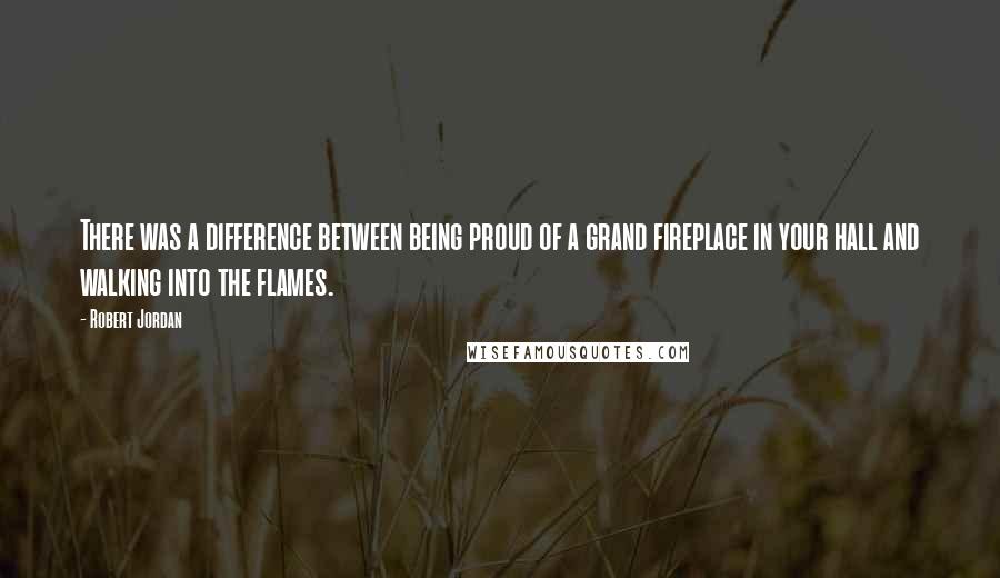 Robert Jordan Quotes: There was a difference between being proud of a grand fireplace in your hall and walking into the flames.