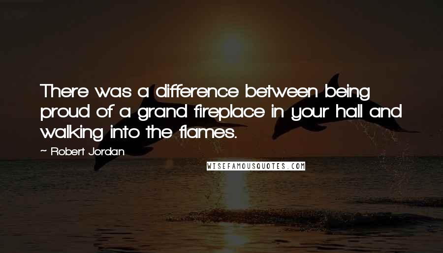 Robert Jordan Quotes: There was a difference between being proud of a grand fireplace in your hall and walking into the flames.