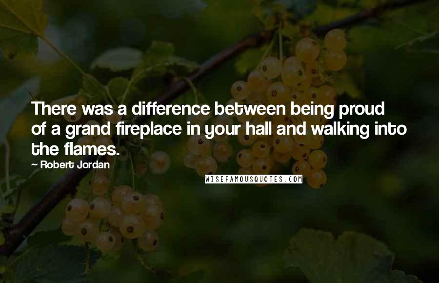 Robert Jordan Quotes: There was a difference between being proud of a grand fireplace in your hall and walking into the flames.