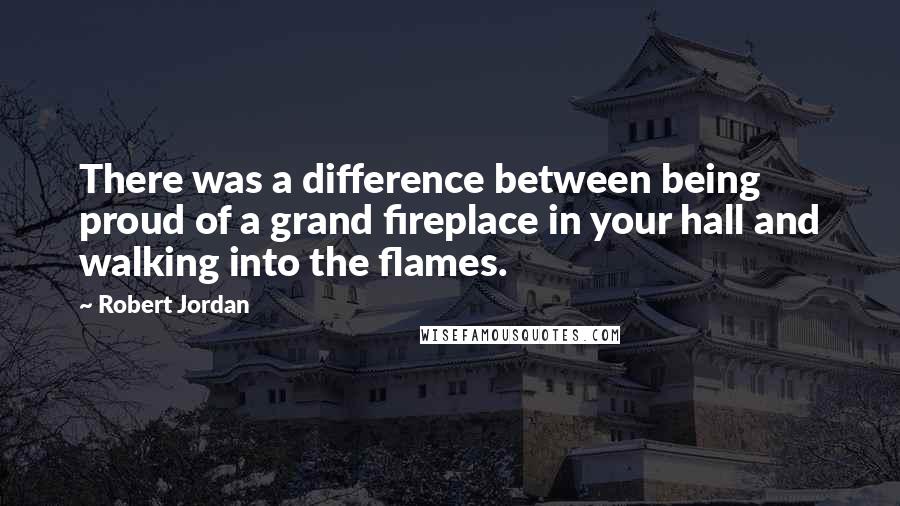 Robert Jordan Quotes: There was a difference between being proud of a grand fireplace in your hall and walking into the flames.