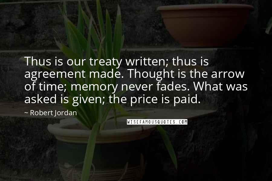 Robert Jordan Quotes: Thus is our treaty written; thus is agreement made. Thought is the arrow of time; memory never fades. What was asked is given; the price is paid.