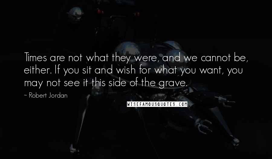 Robert Jordan Quotes: Times are not what they were, and we cannot be, either. If you sit and wish for what you want, you may not see it this side of the grave.