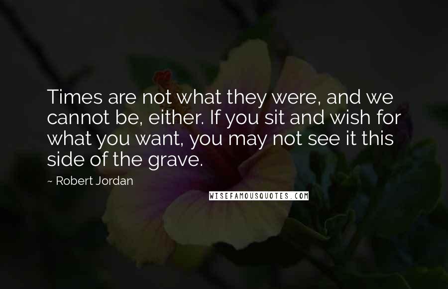 Robert Jordan Quotes: Times are not what they were, and we cannot be, either. If you sit and wish for what you want, you may not see it this side of the grave.