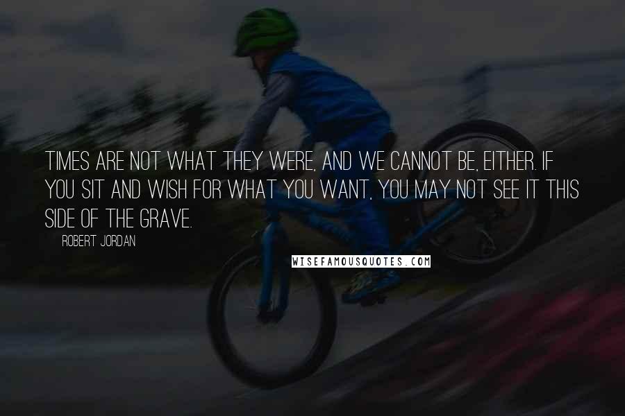 Robert Jordan Quotes: Times are not what they were, and we cannot be, either. If you sit and wish for what you want, you may not see it this side of the grave.