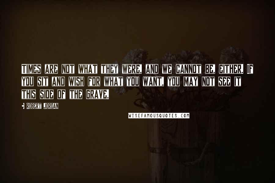 Robert Jordan Quotes: Times are not what they were, and we cannot be, either. If you sit and wish for what you want, you may not see it this side of the grave.