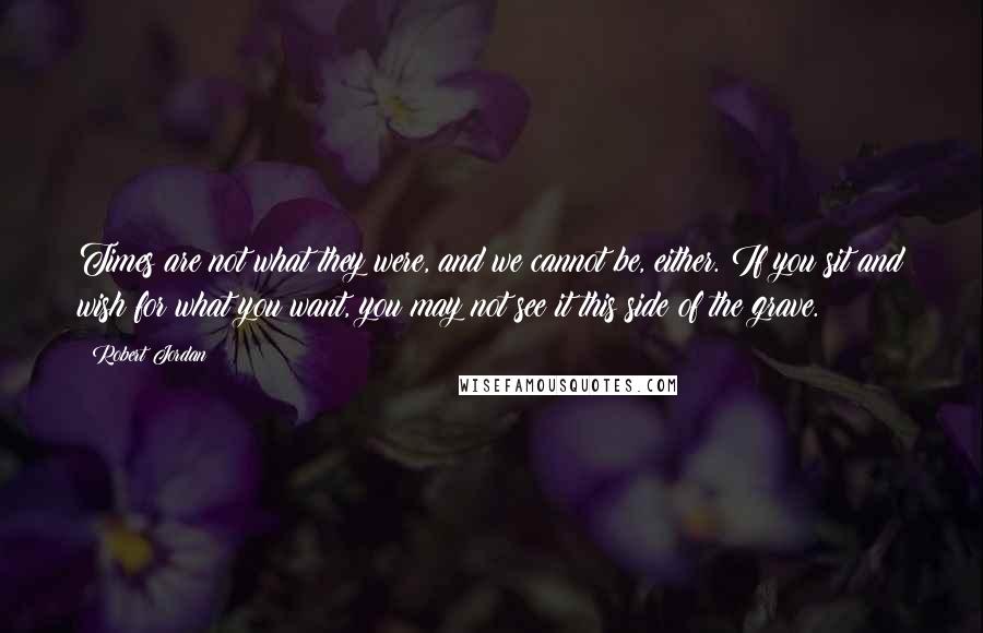 Robert Jordan Quotes: Times are not what they were, and we cannot be, either. If you sit and wish for what you want, you may not see it this side of the grave.