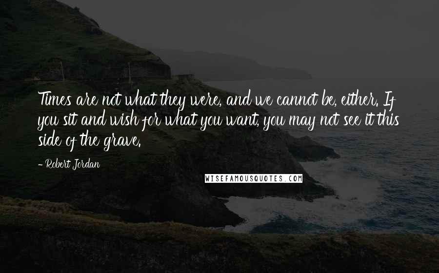 Robert Jordan Quotes: Times are not what they were, and we cannot be, either. If you sit and wish for what you want, you may not see it this side of the grave.