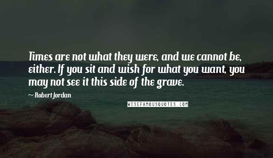 Robert Jordan Quotes: Times are not what they were, and we cannot be, either. If you sit and wish for what you want, you may not see it this side of the grave.