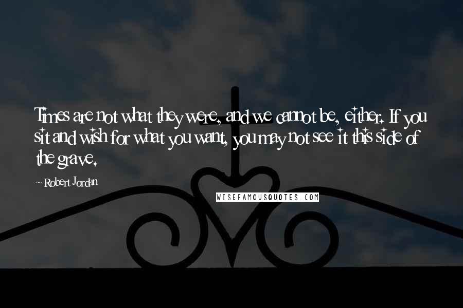 Robert Jordan Quotes: Times are not what they were, and we cannot be, either. If you sit and wish for what you want, you may not see it this side of the grave.