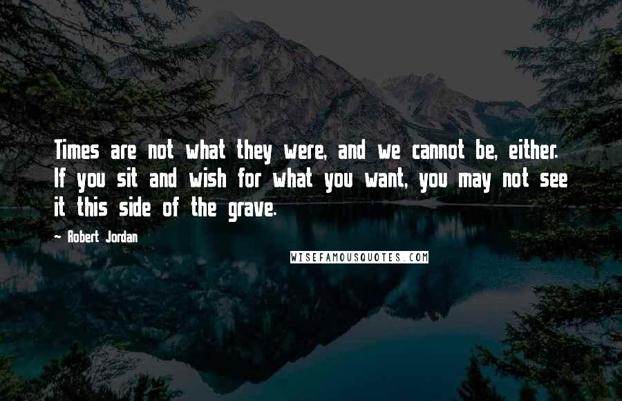 Robert Jordan Quotes: Times are not what they were, and we cannot be, either. If you sit and wish for what you want, you may not see it this side of the grave.