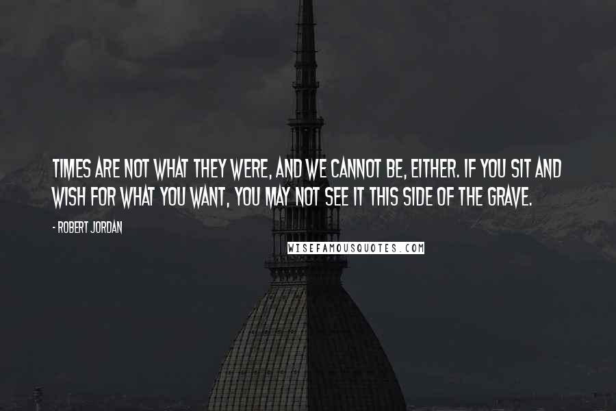 Robert Jordan Quotes: Times are not what they were, and we cannot be, either. If you sit and wish for what you want, you may not see it this side of the grave.