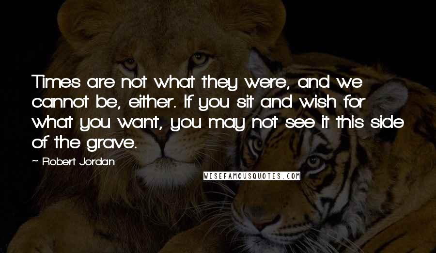 Robert Jordan Quotes: Times are not what they were, and we cannot be, either. If you sit and wish for what you want, you may not see it this side of the grave.