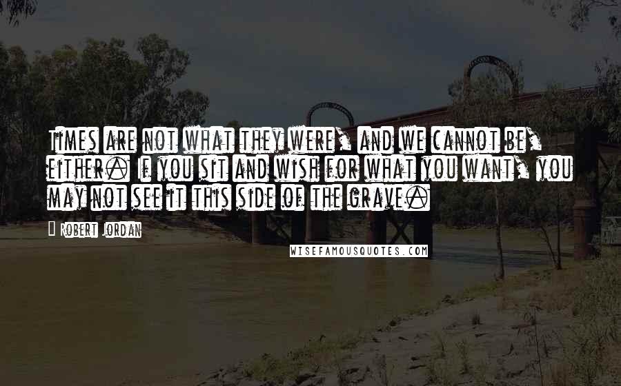 Robert Jordan Quotes: Times are not what they were, and we cannot be, either. If you sit and wish for what you want, you may not see it this side of the grave.