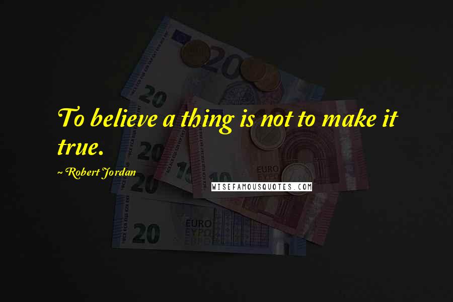 Robert Jordan Quotes: To believe a thing is not to make it true.