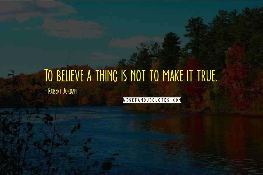 Robert Jordan Quotes: To believe a thing is not to make it true.