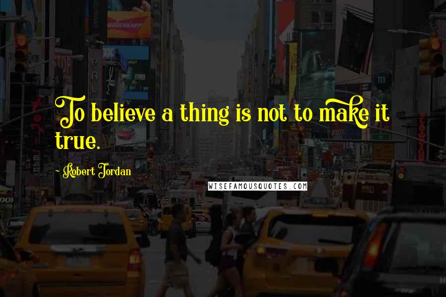 Robert Jordan Quotes: To believe a thing is not to make it true.