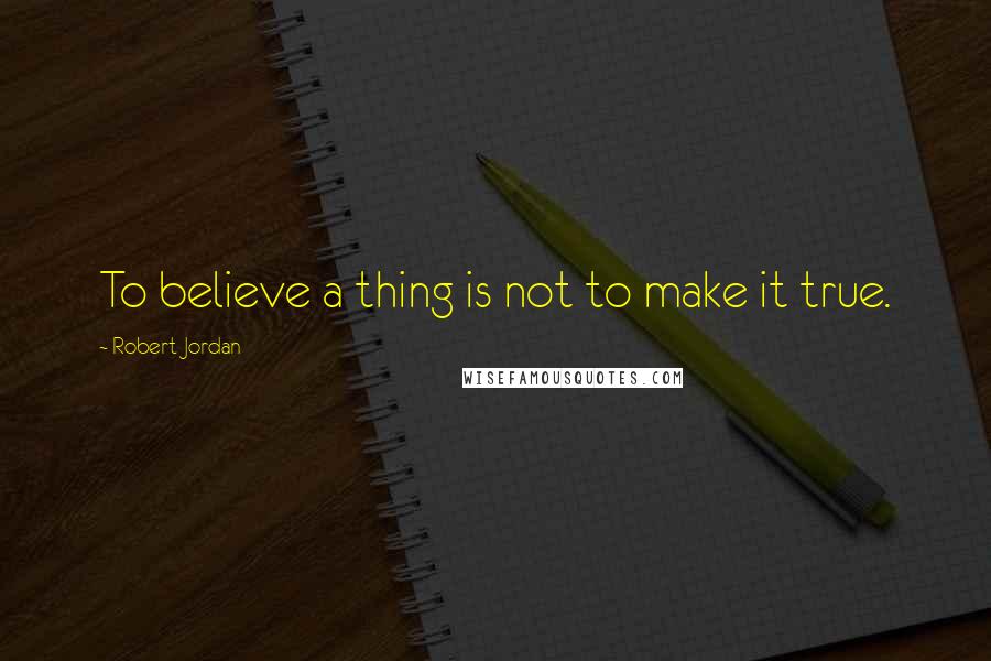 Robert Jordan Quotes: To believe a thing is not to make it true.