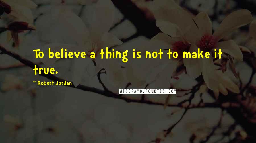 Robert Jordan Quotes: To believe a thing is not to make it true.