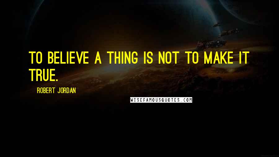 Robert Jordan Quotes: To believe a thing is not to make it true.