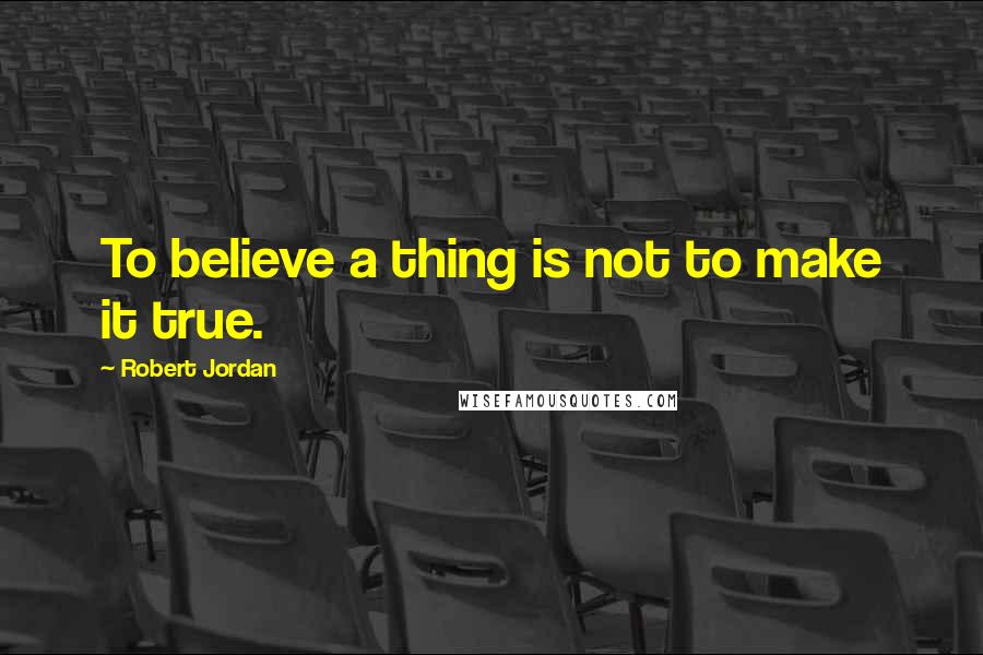 Robert Jordan Quotes: To believe a thing is not to make it true.