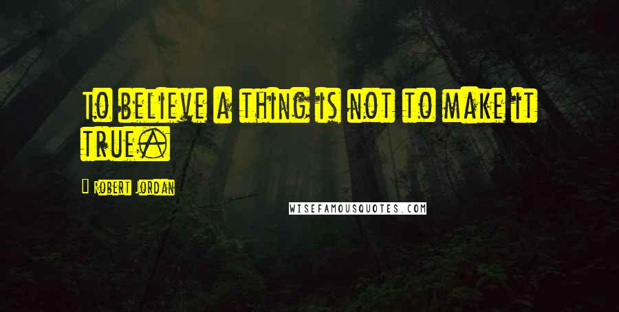 Robert Jordan Quotes: To believe a thing is not to make it true.