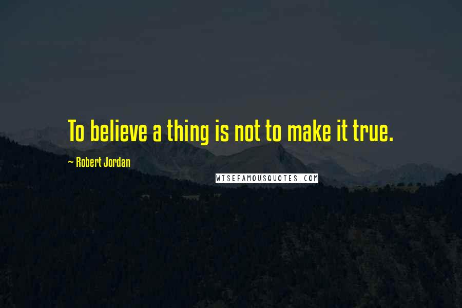 Robert Jordan Quotes: To believe a thing is not to make it true.