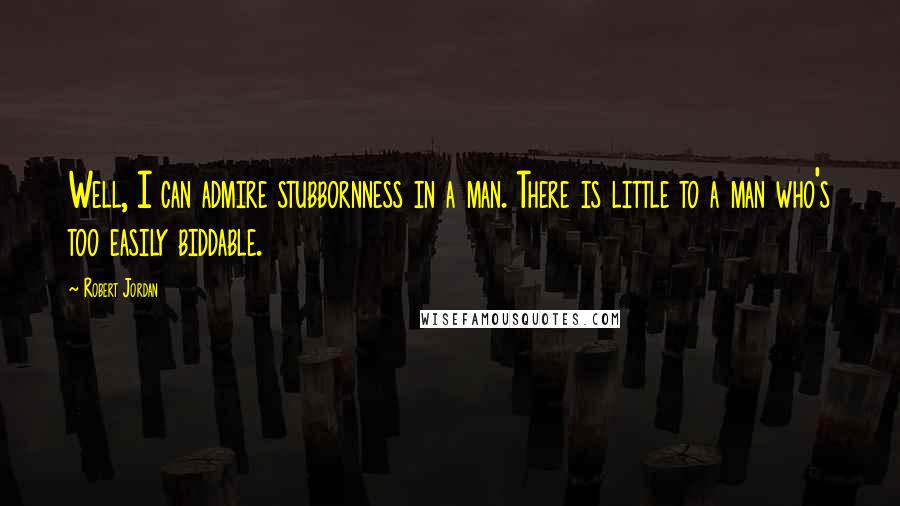 Robert Jordan Quotes: Well, I can admire stubbornness in a man. There is little to a man who's too easily biddable.
