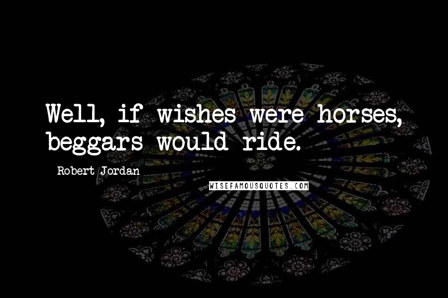 Robert Jordan Quotes: Well, if wishes were horses, beggars would ride.