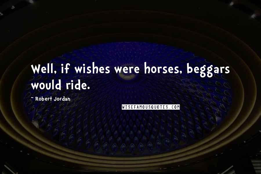 Robert Jordan Quotes: Well, if wishes were horses, beggars would ride.