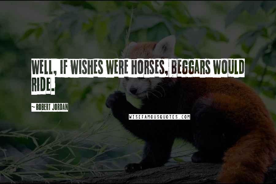 Robert Jordan Quotes: Well, if wishes were horses, beggars would ride.